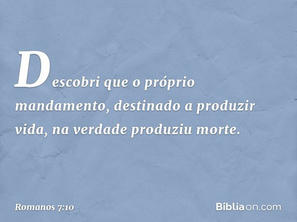 Descobri que o próprio mandamento, destinado a produzir vida, na verdade produziu morte. -- Romanos 7:10