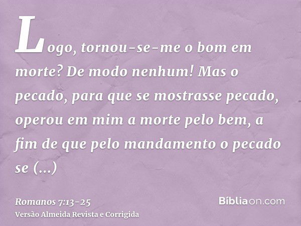 Logo, tornou-se-me o bom em morte? De modo nenhum! Mas o pecado, para que se mostrasse pecado, operou em mim a morte pelo bem, a fim de que pelo mandamento o pe