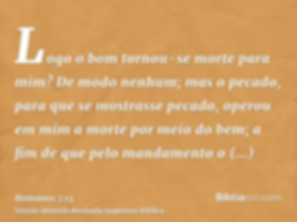 Logo o bom tornou-se morte para mim? De modo nenhum; mas o pecado, para que se mostrasse pecado, operou em mim a morte por meio do bem; a fim de que pelo mandam