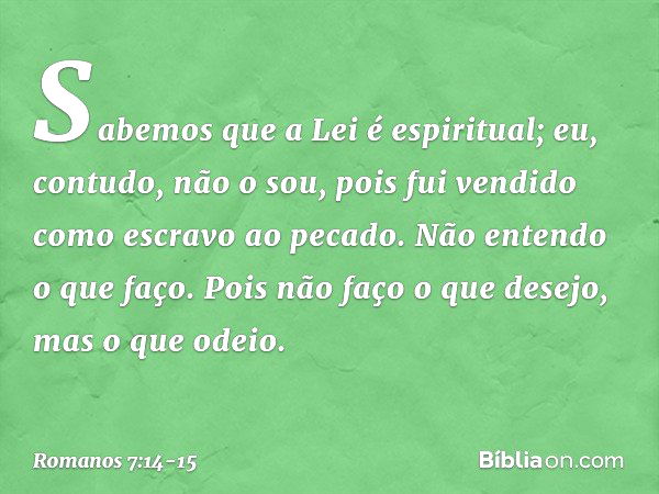 Sabemos que a Lei é espiritual; eu, contudo, não o sou, pois fui vendido como escravo ao pecado. Não entendo o que faço. Pois não faço o que desejo, mas o que o