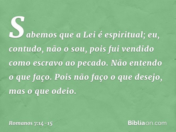 Sabemos que a Lei é espiritual; eu, contudo, não o sou, pois fui vendido como escravo ao pecado. Não entendo o que faço. Pois não faço o que desejo, mas o que o