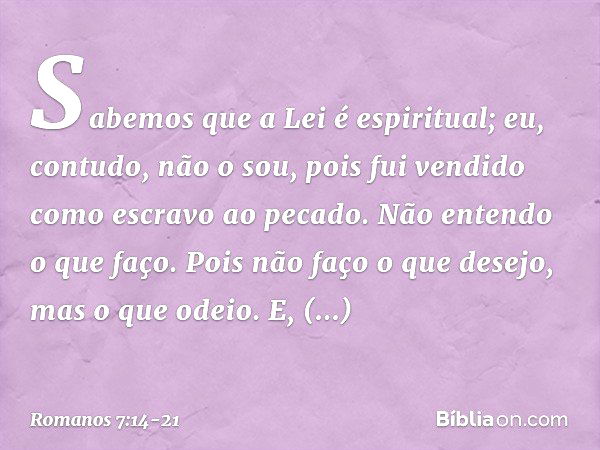 Sabemos que a Lei é espiritual; eu, contudo, não o sou, pois fui vendido como escravo ao pecado. Não entendo o que faço. Pois não faço o que desejo, mas o que o