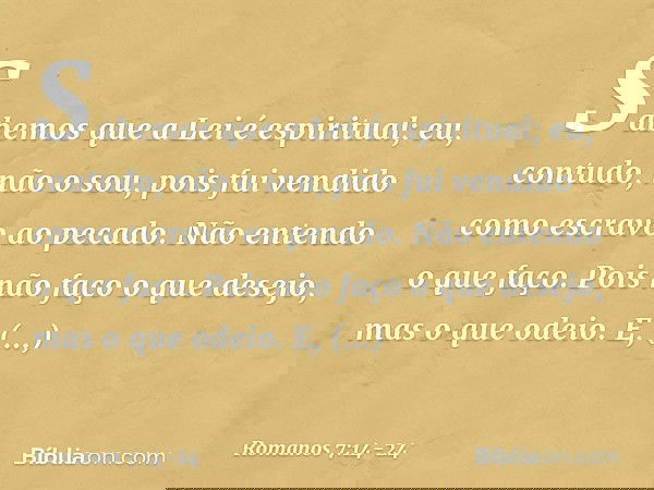 Sabemos que a Lei é espiritual; eu, contudo, não o sou, pois fui vendido como escravo ao pecado. Não entendo o que faço. Pois não faço o que desejo, mas o que o