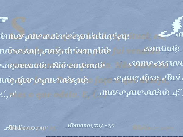 Sabemos que a Lei é espiritual; eu, contudo, não o sou, pois fui vendido como escravo ao pecado. Não entendo o que faço. Pois não faço o que desejo, mas o que o