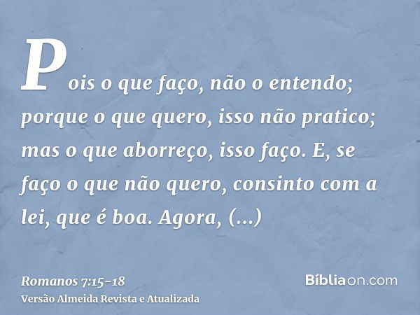 Pois o que faço, não o entendo; porque o que quero, isso não pratico; mas o que aborreço, isso faço.E, se faço o que não quero, consinto com a lei, que é boa.Ag