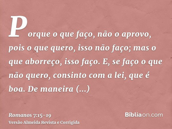 Porque o que faço, não o aprovo, pois o que quero, isso não faço; mas o que aborreço, isso faço.E, se faço o que não quero, consinto com a lei, que é boa.De man