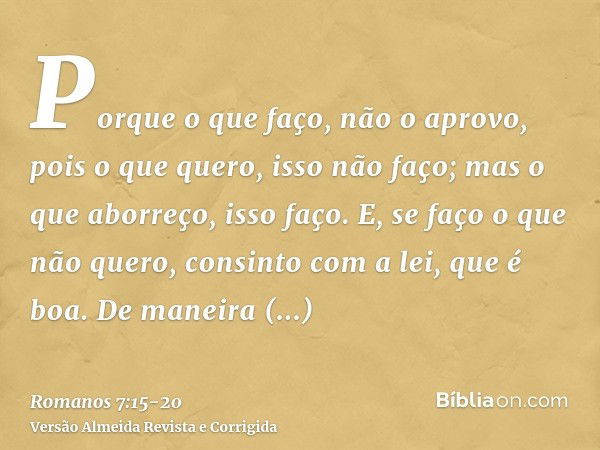 Porque o que faço, não o aprovo, pois o que quero, isso não faço; mas o que aborreço, isso faço.E, se faço o que não quero, consinto com a lei, que é boa.De man