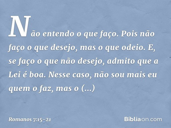 Não entendo o que faço. Pois não faço o que desejo, mas o que odeio. E, se faço o que não desejo, admito que a Lei é boa. Nesse caso, não sou mais eu quem o faz