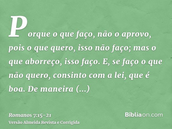 Porque o que faço, não o aprovo, pois o que quero, isso não faço; mas o que aborreço, isso faço.E, se faço o que não quero, consinto com a lei, que é boa.De man