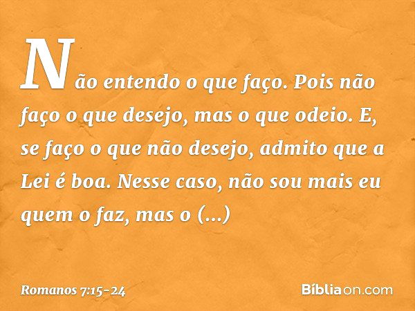 Não entendo o que faço. Pois não faço o que desejo, mas o que odeio. E, se faço o que não desejo, admito que a Lei é boa. Nesse caso, não sou mais eu quem o faz