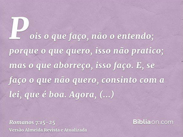 Pois o que faço, não o entendo; porque o que quero, isso não pratico; mas o que aborreço, isso faço.E, se faço o que não quero, consinto com a lei, que é boa.Ag