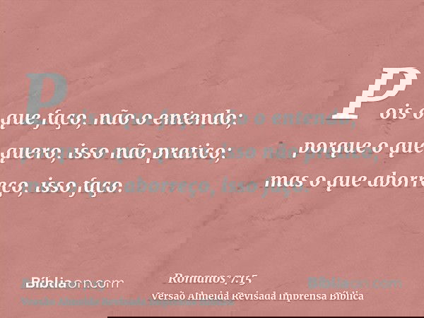 Pois o que faço, não o entendo; porque o que quero, isso não pratico; mas o que aborreço, isso faço.