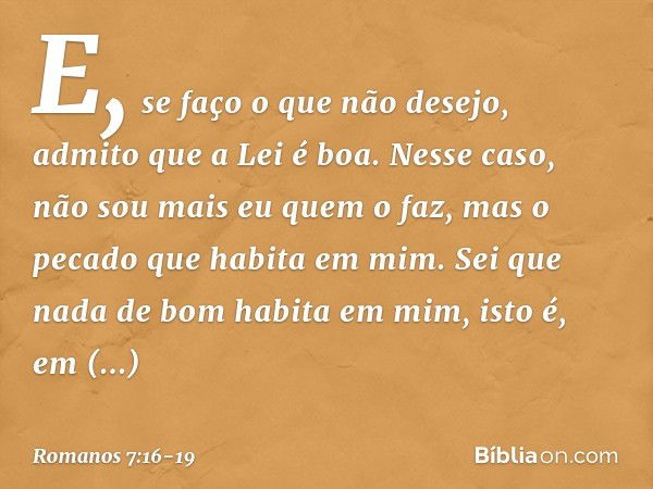 E, se faço o que não desejo, admito que a Lei é boa. Nesse caso, não sou mais eu quem o faz, mas o pecado que habita em mim. Sei que nada de bom habita em mim, 