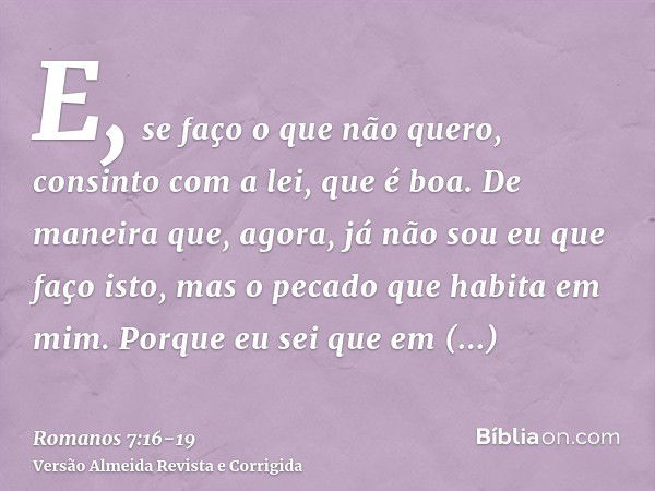 E, se faço o que não quero, consinto com a lei, que é boa.De maneira que, agora, já não sou eu que faço isto, mas o pecado que habita em mim.Porque eu sei que e