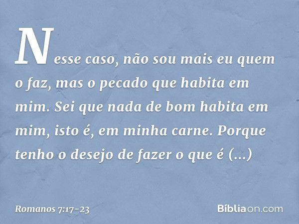 Nesse caso, não sou mais eu quem o faz, mas o pecado que habita em mim. Sei que nada de bom habita em mim, isto é, em minha carne. Porque tenho o desejo de faze