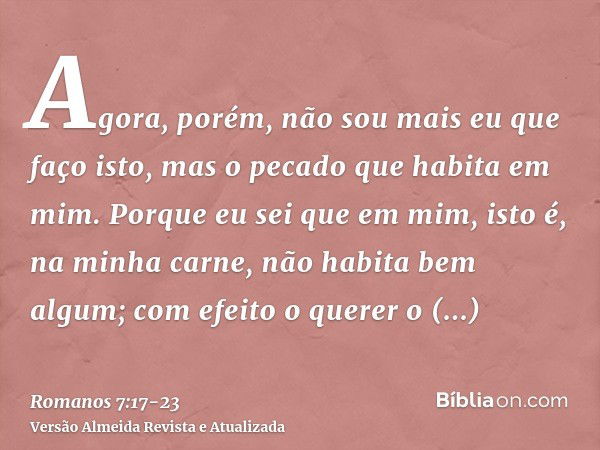 Agora, porém, não sou mais eu que faço isto, mas o pecado que habita em mim.Porque eu sei que em mim, isto é, na minha carne, não habita bem algum; com efeito o