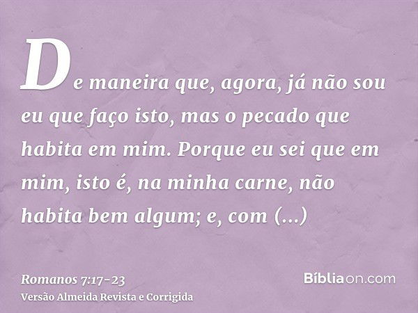 De maneira que, agora, já não sou eu que faço isto, mas o pecado que habita em mim.Porque eu sei que em mim, isto é, na minha carne, não habita bem algum; e, co