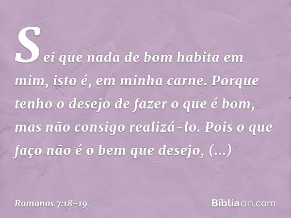 Sei que nada de bom habita em mim, isto é, em minha carne. Porque tenho o desejo de fazer o que é bom, mas não consigo realizá-lo. Pois o que faço não é o bem q