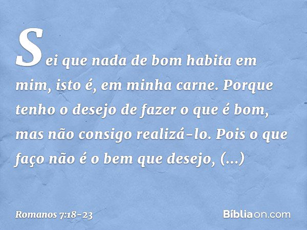 Sei que nada de bom habita em mim, isto é, em minha carne. Porque tenho o desejo de fazer o que é bom, mas não consigo realizá-lo. Pois o que faço não é o bem q