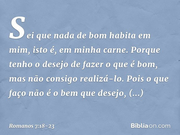 Sei que nada de bom habita em mim, isto é, em minha carne. Porque tenho o desejo de fazer o que é bom, mas não consigo realizá-lo. Pois o que faço não é o bem q