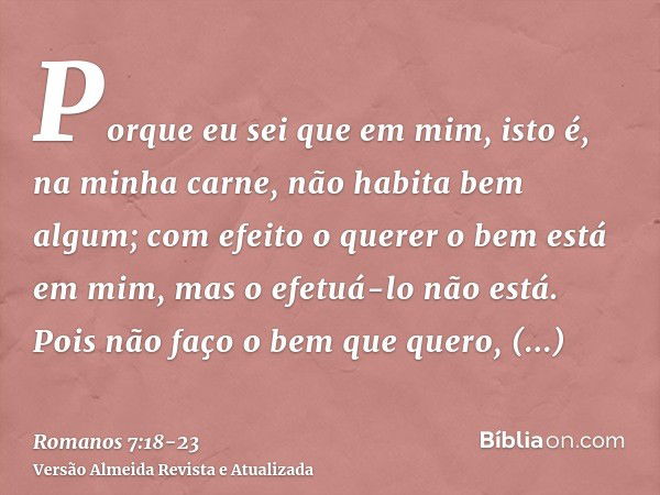 Porque eu sei que em mim, isto é, na minha carne, não habita bem algum; com efeito o querer o bem está em mim, mas o efetuá-lo não está.Pois não faço o bem que 