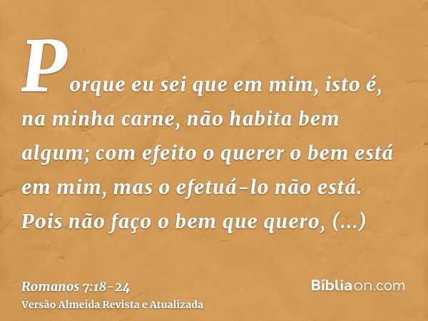 Porque eu sei que em mim, isto é, na minha carne, não habita bem algum; com efeito o querer o bem está em mim, mas o efetuá-lo não está.Pois não faço o bem que 