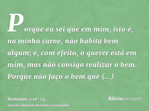 Porque eu sei que em mim, isto é, na minha carne, não habita bem algum; e, com efeito, o querer está em mim, mas não consigo realizar o bem.Porque não faço o be