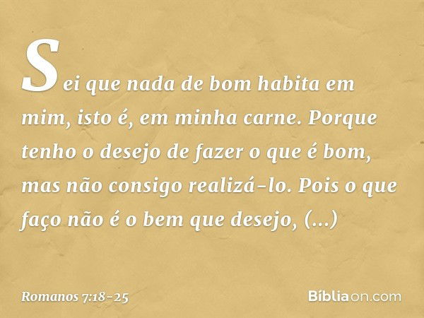 Sei que nada de bom habita em mim, isto é, em minha carne. Porque tenho o desejo de fazer o que é bom, mas não consigo realizá-lo. Pois o que faço não é o bem q