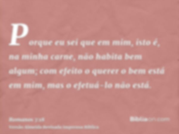 Porque eu sei que em mim, isto é, na minha carne, não habita bem algum; com efeito o querer o bem está em mim, mas o efetuá-lo não está.