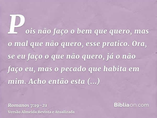 Pois não faço o bem que quero, mas o mal que não quero, esse pratico.Ora, se eu faço o que não quero, já o não faço eu, mas o pecado que habita em mim.Acho entã