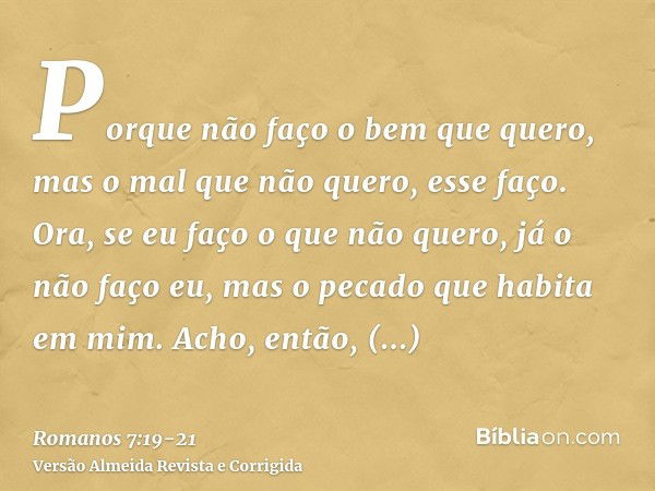 Porque não faço o bem que quero, mas o mal que não quero, esse faço.Ora, se eu faço o que não quero, já o não faço eu, mas o pecado que habita em mim.Acho, entã