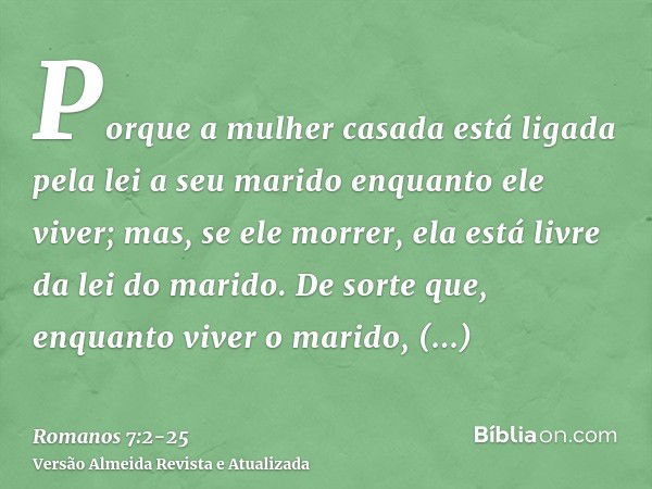 Porque a mulher casada está ligada pela lei a seu marido enquanto ele viver; mas, se ele morrer, ela está livre da lei do marido.De sorte que, enquanto viver o 