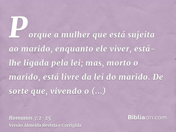 Porque a mulher que está sujeita ao marido, enquanto ele viver, está-lhe ligada pela lei; mas, morto o marido, está livre da lei do marido.De sorte que, vivendo