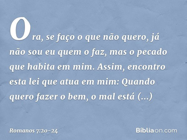 Ora, se faço o que não quero, já não sou eu quem o faz, mas o pecado que habita em mim. Assim, encontro esta lei que atua em mim: Quando quero fazer o bem, o ma