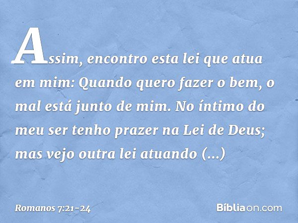 Assim, encontro esta lei que atua em mim: Quando quero fazer o bem, o mal está junto de mim. No íntimo do meu ser tenho prazer na Lei de Deus; mas vejo outra le