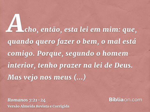 Acho, então, esta lei em mim: que, quando quero fazer o bem, o mal está comigo.Porque, segundo o homem interior, tenho prazer na lei de Deus.Mas vejo nos meus m