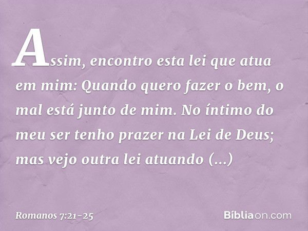 Assim, encontro esta lei que atua em mim: Quando quero fazer o bem, o mal está junto de mim. No íntimo do meu ser tenho prazer na Lei de Deus; mas vejo outra le