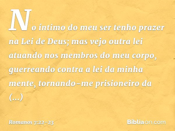 No íntimo do meu ser tenho prazer na Lei de Deus; mas vejo outra lei atuando nos membros do meu corpo, guerreando contra a lei da minha mente, tornando-me prisi