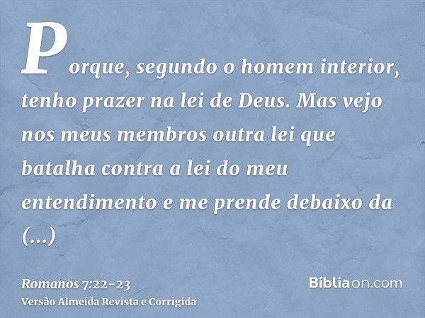 Porque, segundo o homem interior, tenho prazer na lei de Deus.Mas vejo nos meus membros outra lei que batalha contra a lei do meu entendimento e me prende debai