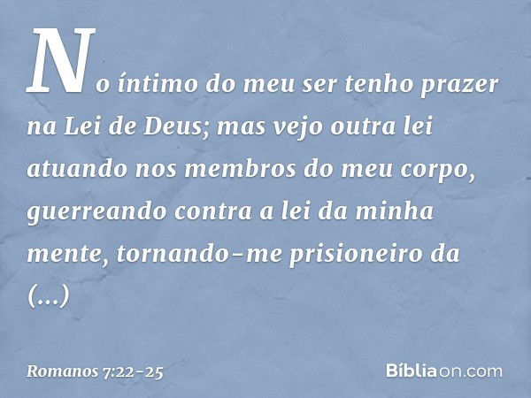 No íntimo do meu ser tenho prazer na Lei de Deus; mas vejo outra lei atuando nos membros do meu corpo, guerreando contra a lei da minha mente, tornando-me prisi