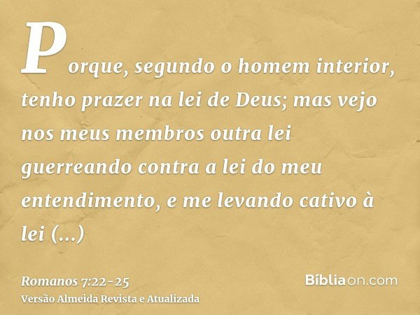 Porque, segundo o homem interior, tenho prazer na lei de Deus;mas vejo nos meus membros outra lei guerreando contra a lei do meu entendimento, e me levando cati