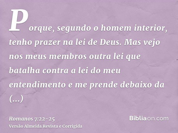 Porque, segundo o homem interior, tenho prazer na lei de Deus.Mas vejo nos meus membros outra lei que batalha contra a lei do meu entendimento e me prende debai