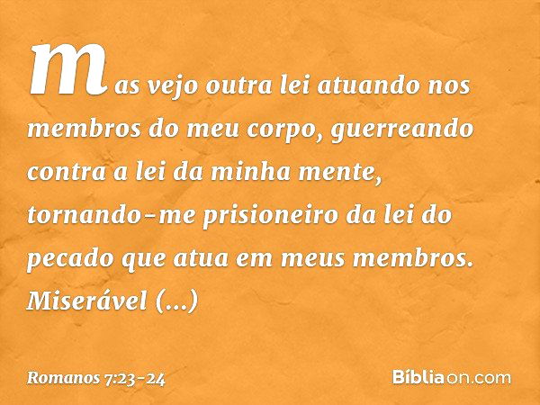 mas vejo outra lei atuando nos membros do meu corpo, guerreando contra a lei da minha mente, tornando-me prisioneiro da lei do pecado que atua em meus membros. 