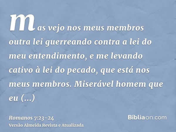 mas vejo nos meus membros outra lei guerreando contra a lei do meu entendimento, e me levando cativo à lei do pecado, que está nos meus membros.Miserável homem 