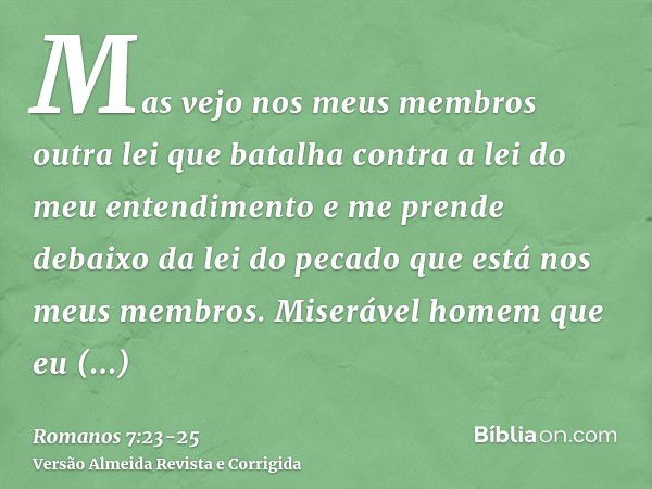 Mas vejo nos meus membros outra lei que batalha contra a lei do meu entendimento e me prende debaixo da lei do pecado que está nos meus membros.Miserável homem 