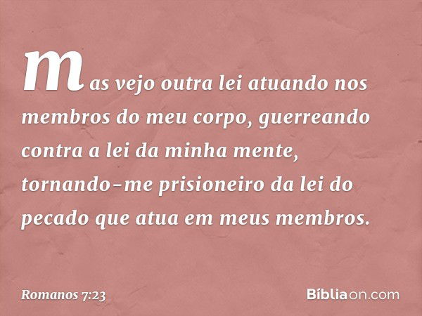 mas vejo outra lei atuando nos membros do meu corpo, guerreando contra a lei da minha mente, tornando-me prisioneiro da lei do pecado que atua em meus membros. 