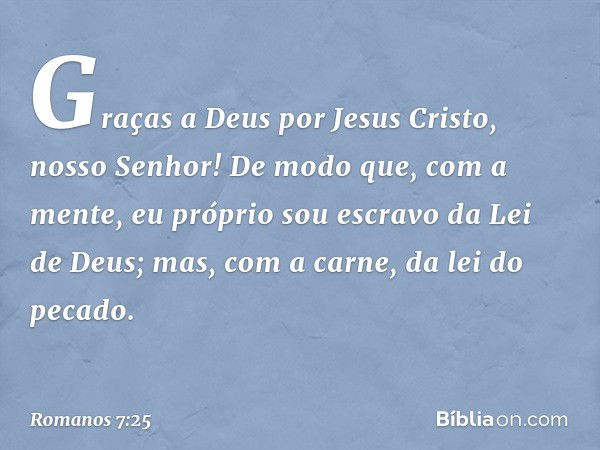 Graças a Deus por Jesus Cristo, nosso Senhor! De modo que, com a mente, eu próprio sou escravo da Lei de Deus; mas, com a carne, da lei do pecado. -- Romanos 7: