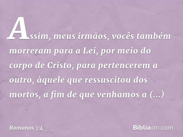 Assim, meus irmãos, vocês também morreram para a Lei, por meio do corpo de Cristo, para pertencerem a outro, àquele que ressuscitou dos mortos, a fim de que ven