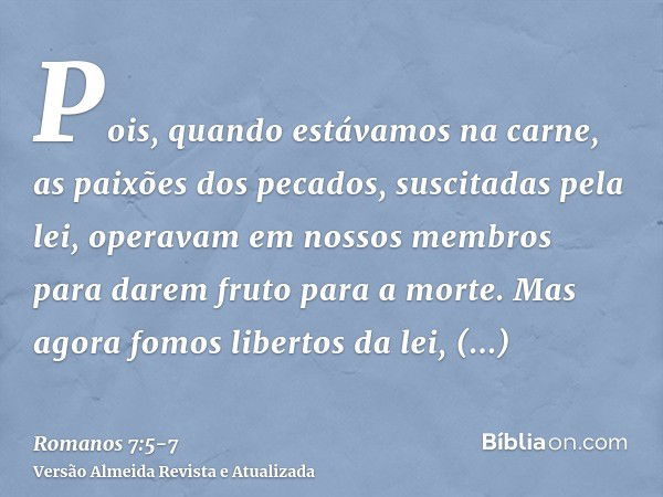 Pois, quando estávamos na carne, as paixões dos pecados, suscitadas pela lei, operavam em nossos membros para darem fruto para a morte.Mas agora fomos libertos 