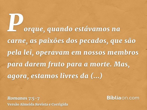 Porque, quando estávamos na carne, as paixões dos pecados, que são pela lei, operavam em nossos membros para darem fruto para a morte.Mas, agora, estamos livres